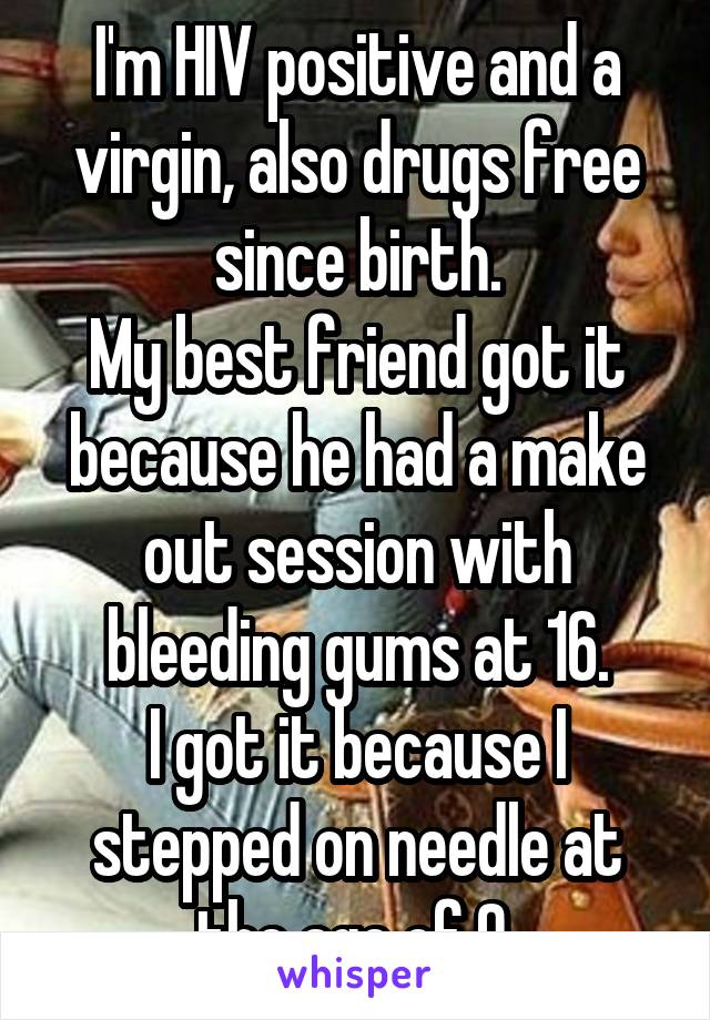 I'm HIV positive and a virgin, also drugs free since birth.
My best friend got it because he had a make out session with bleeding gums at 16.
I got it because I stepped on needle at the age of 9.