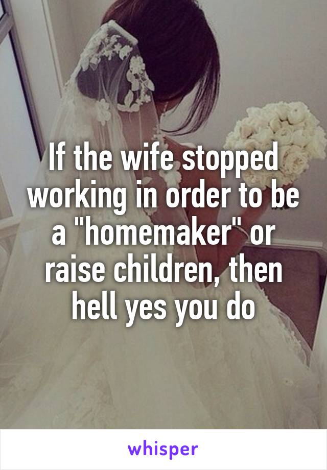 If the wife stopped working in order to be a "homemaker" or raise children, then hell yes you do