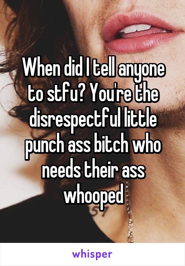 When did I tell anyone to stfu? You're the disrespectful little punch ass bitch who needs their ass whooped