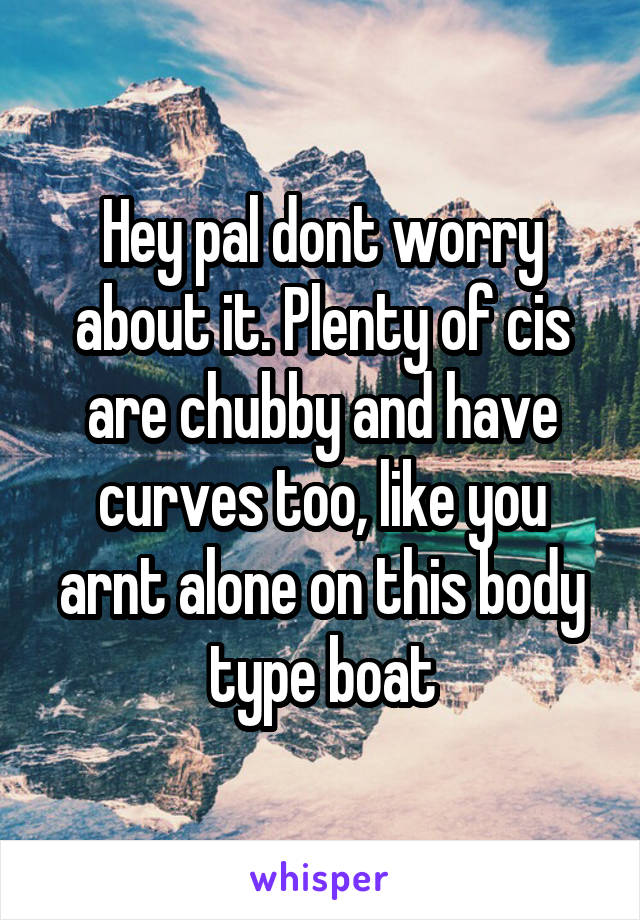 Hey pal dont worry about it. Plenty of cis are chubby and have curves too, like you arnt alone on this body type boat