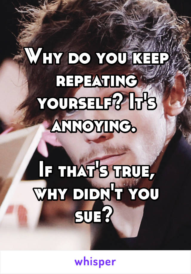 Why do you keep repeating yourself? It's annoying. 

If that's true, why didn't you sue? 