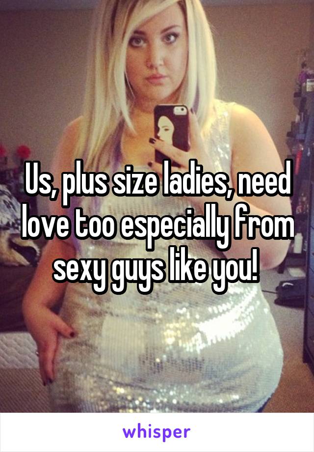 Us, plus size ladies, need love too especially from sexy guys like you! 