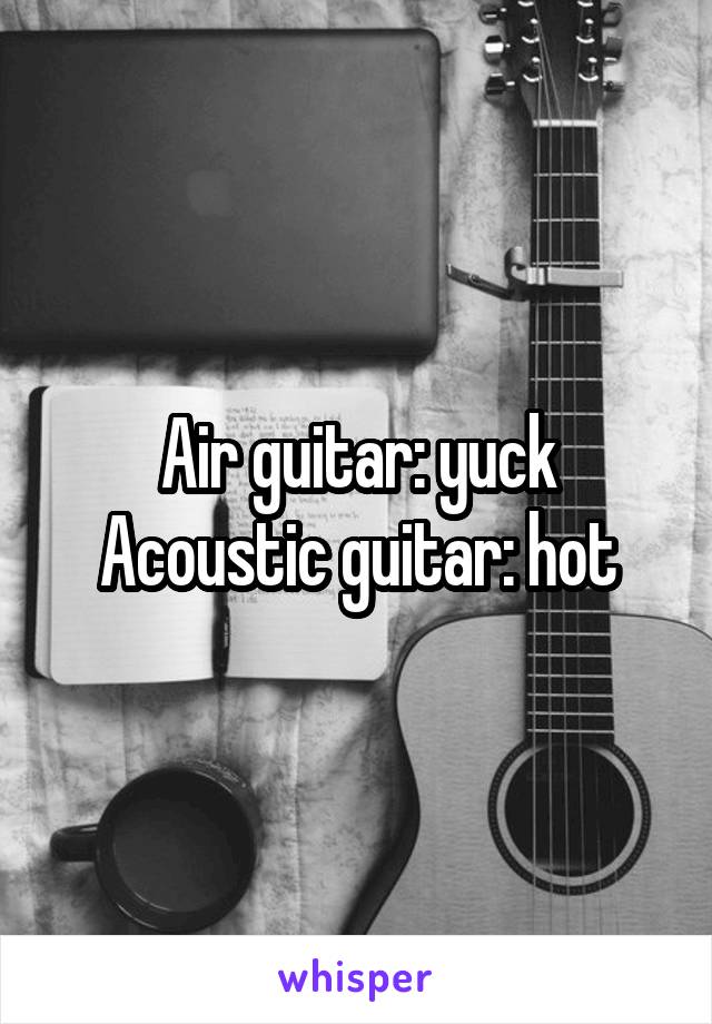 Air guitar: yuck
Acoustic guitar: hot