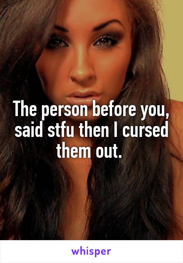 The person before you, said stfu then I cursed them out. 