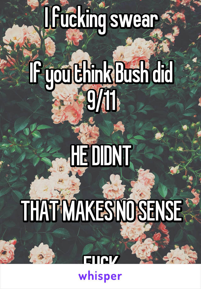 I fucking swear

If you think Bush did 9/11

HE DIDNT

THAT MAKES NO SENSE

FUCK
