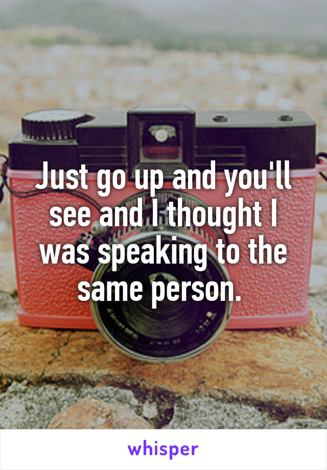 Just go up and you'll see and I thought I was speaking to the same person. 