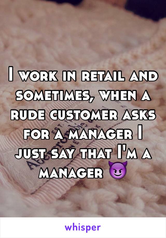 I work in retail and sometimes, when a rude customer asks for a manager I just say that I'm a manager 😈