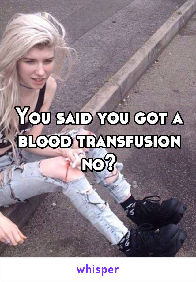 You said you got a blood transfusion no?