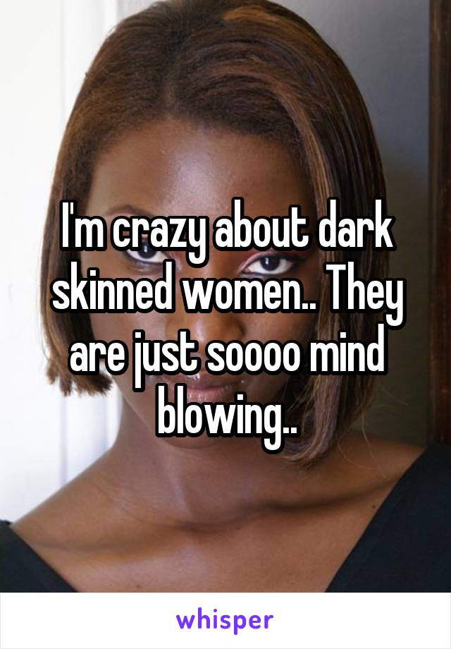 I'm crazy about dark skinned women.. They are just soooo mind blowing..