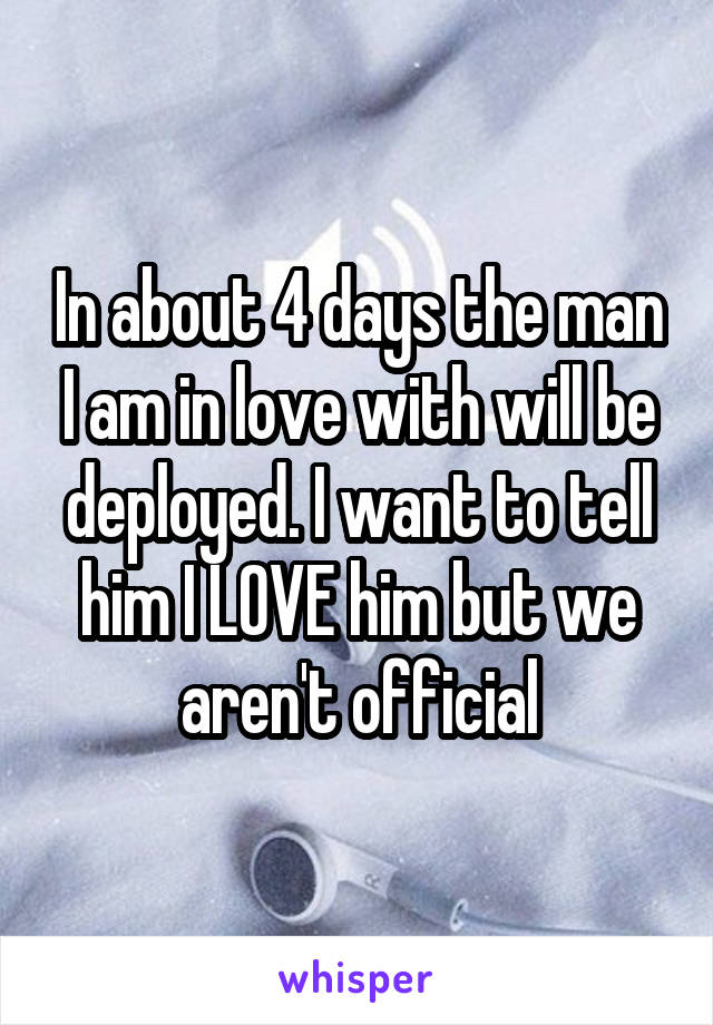In about 4 days the man I am in love with will be deployed. I want to tell him I LOVE him but we aren't official