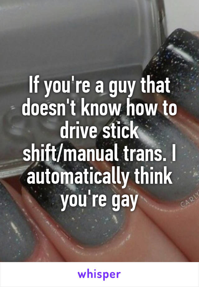 If you're a guy that doesn't know how to drive stick shift/manual trans. I automatically think you're gay