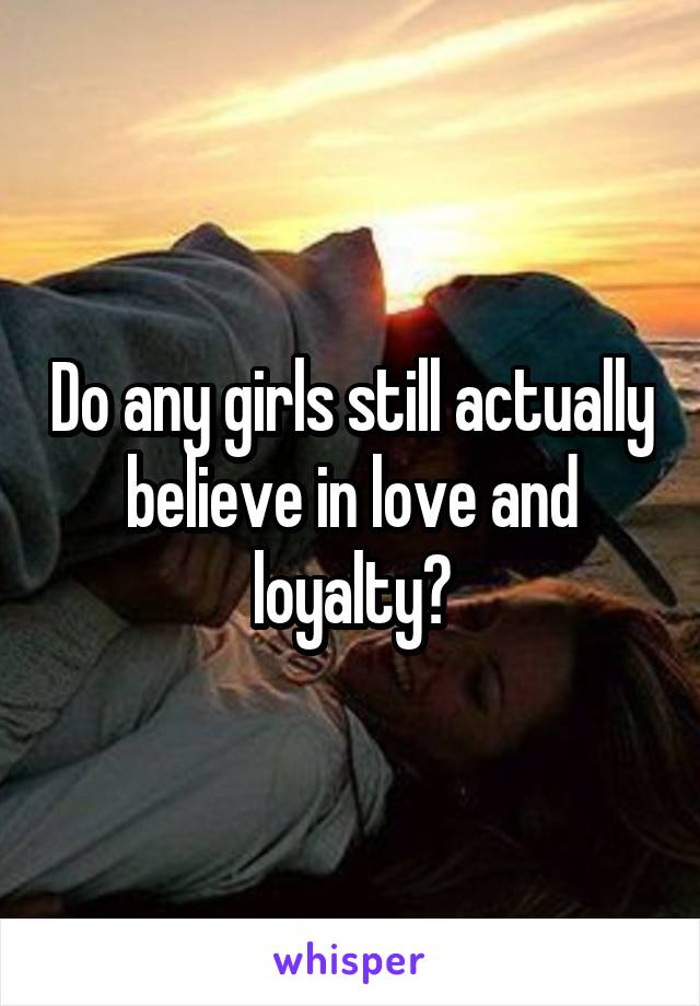 Do any girls still actually believe in love and loyalty?
