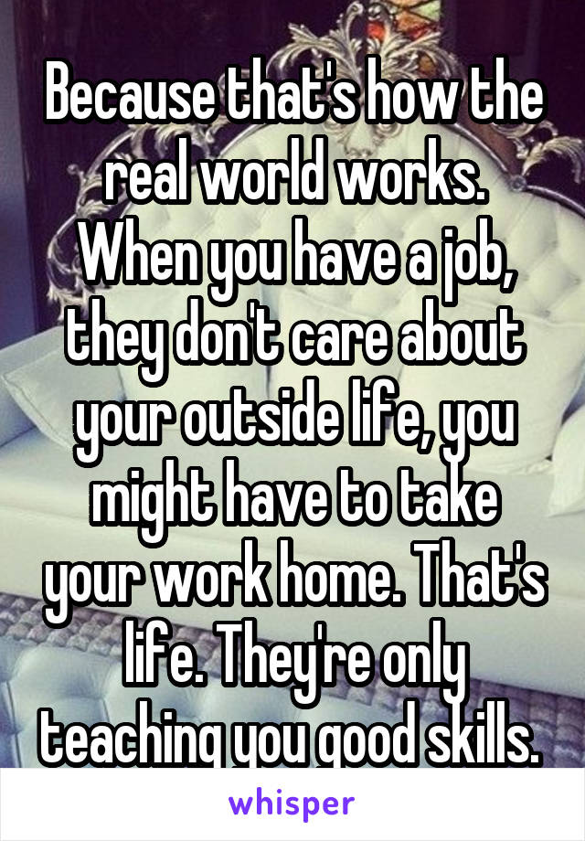 Because that's how the real world works. When you have a job, they don't care about your outside life, you might have to take your work home. That's life. They're only teaching you good skills. 