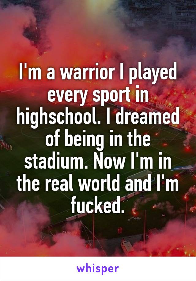 I'm a warrior I played every sport in highschool. I dreamed of being in the stadium. Now I'm in the real world and I'm fucked.
