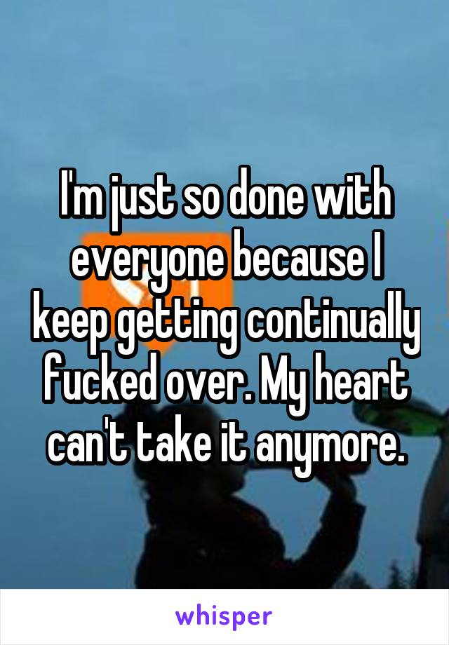 I'm just so done with everyone because I keep getting continually fucked over. My heart can't take it anymore.