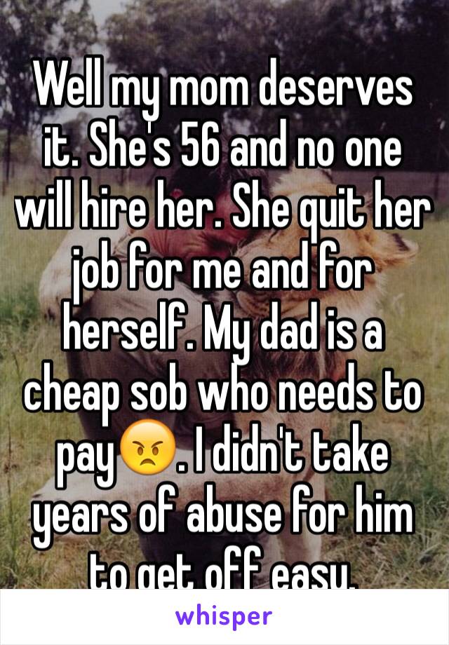 Well my mom deserves it. She's 56 and no one will hire her. She quit her job for me and for herself. My dad is a cheap sob who needs to pay😠. I didn't take years of abuse for him to get off easy. 