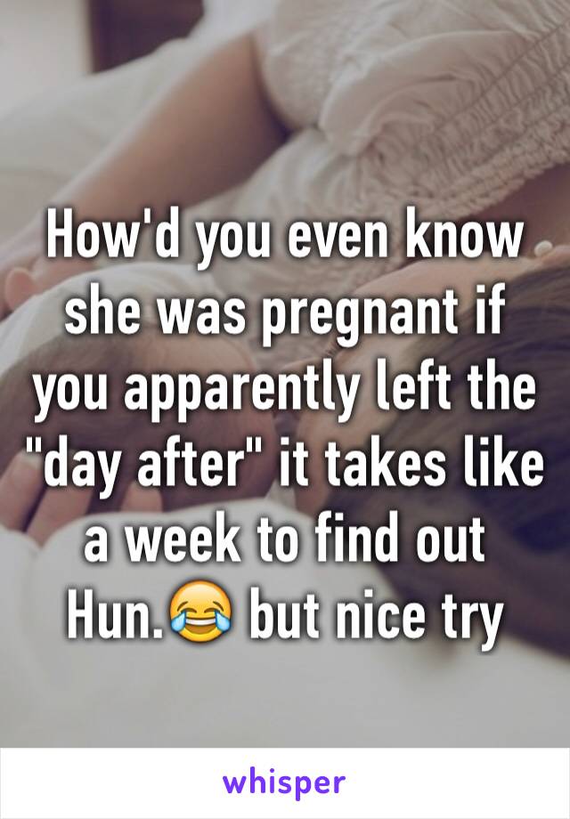 How'd you even know she was pregnant if you apparently left the "day after" it takes like a week to find out Hun.😂 but nice try