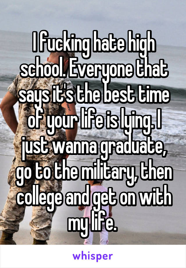 I fucking hate high school. Everyone that says it's the best time of your life is lying. I just wanna graduate, go to the military, then college and get on with my life. 