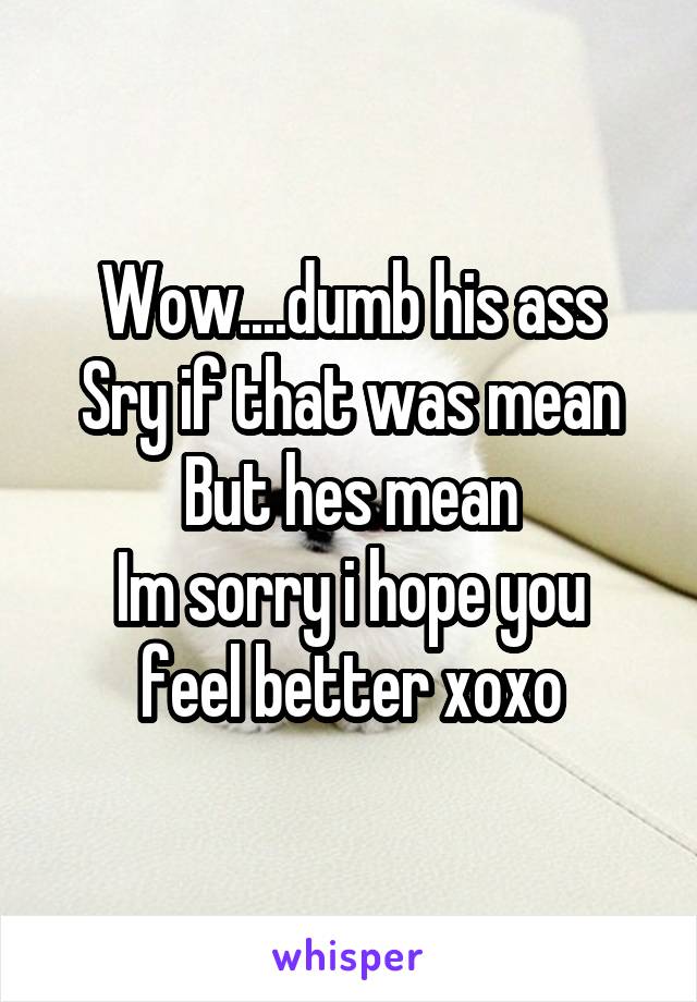 Wow....dumb his ass
Sry if that was mean
But hes mean
Im sorry i hope you feel better xoxo