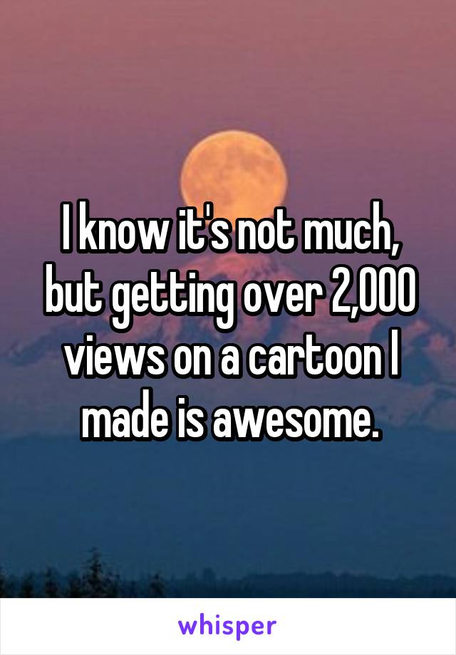 I know it's not much, but getting over 2,000 views on a cartoon I made is awesome.