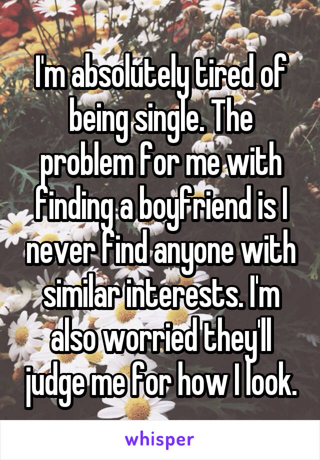 I'm absolutely tired of being single. The problem for me with finding a boyfriend is I never find anyone with similar interests. I'm also worried they'll judge me for how I look.
