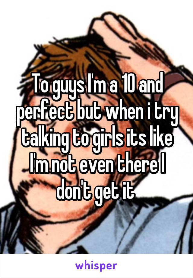 To guys I'm a 10 and perfect but when i try talking to girls its like I'm not even there I don't get it 
