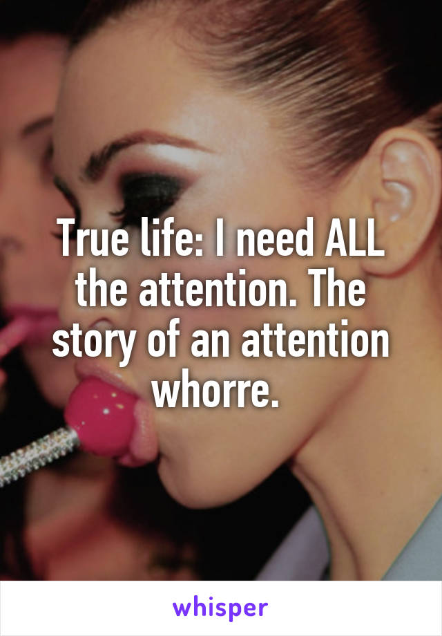 True life: I need ALL the attention. The story of an attention whorre. 