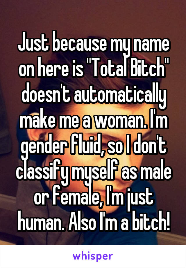 Just because my name on here is "Total Bitch" doesn't automatically make me a woman. I'm gender fluid, so I don't classify myself as male or female, I'm just human. Also I'm a bitch!