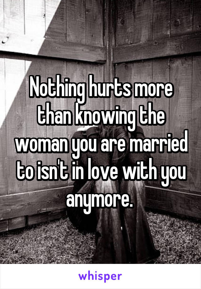 Nothing hurts more than knowing the woman you are married to isn't in love with you anymore. 
