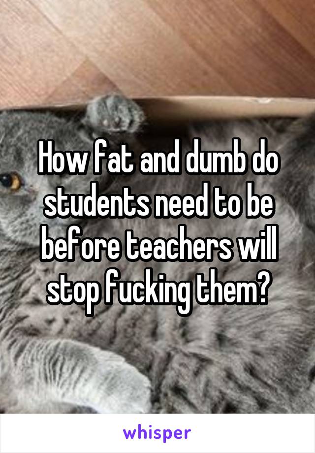 How fat and dumb do students need to be before teachers will stop fucking them?