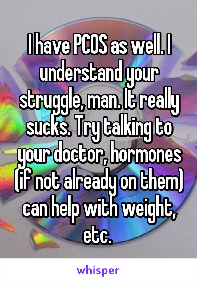 I have PCOS as well. I understand your struggle, man. It really sucks. Try talking to your doctor, hormones (if not already on them) can help with weight, etc. 