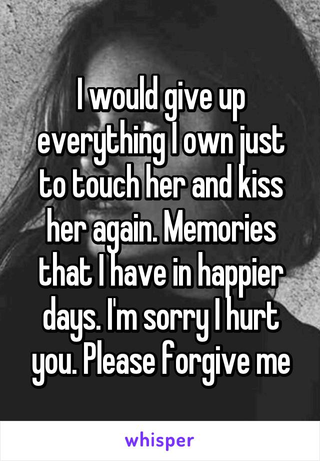 I would give up everything I own just to touch her and kiss her again. Memories that I have in happier days. I'm sorry I hurt you. Please forgive me