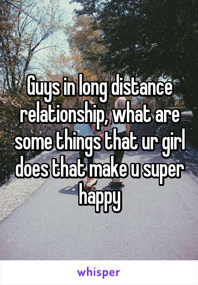 Guys in long distance relationship, what are some things that ur girl does that make u super happy