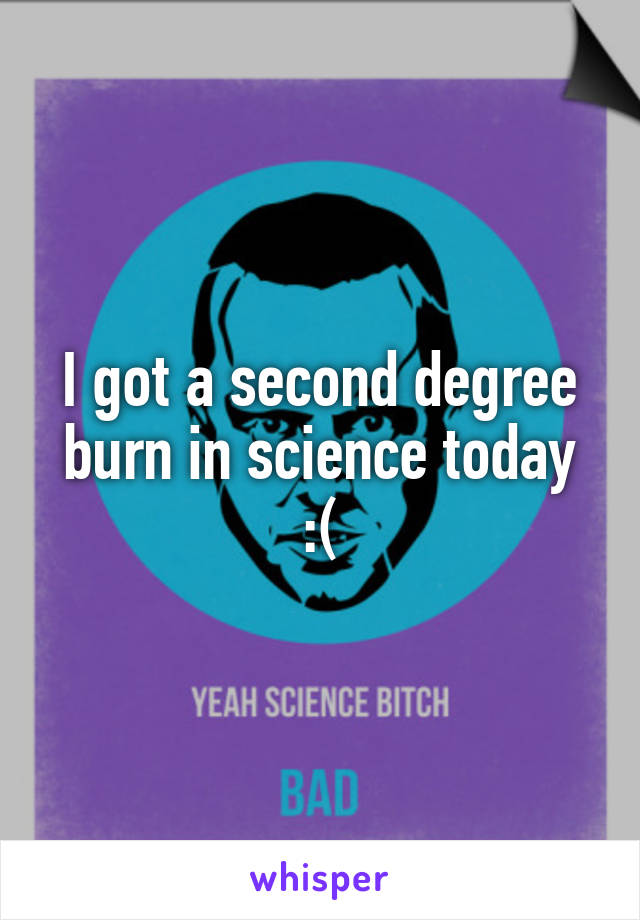 I got a second degree burn in science today :(