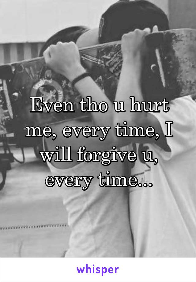Even tho u hurt me, every time, I will forgive u, every time...