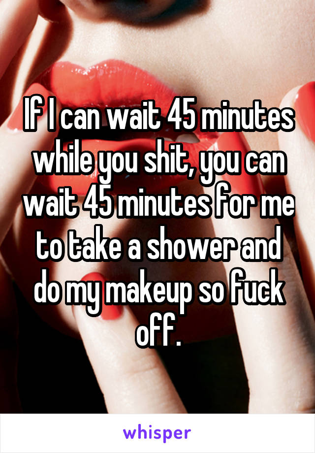 If I can wait 45 minutes while you shit, you can wait 45 minutes for me to take a shower and do my makeup so fuck off.