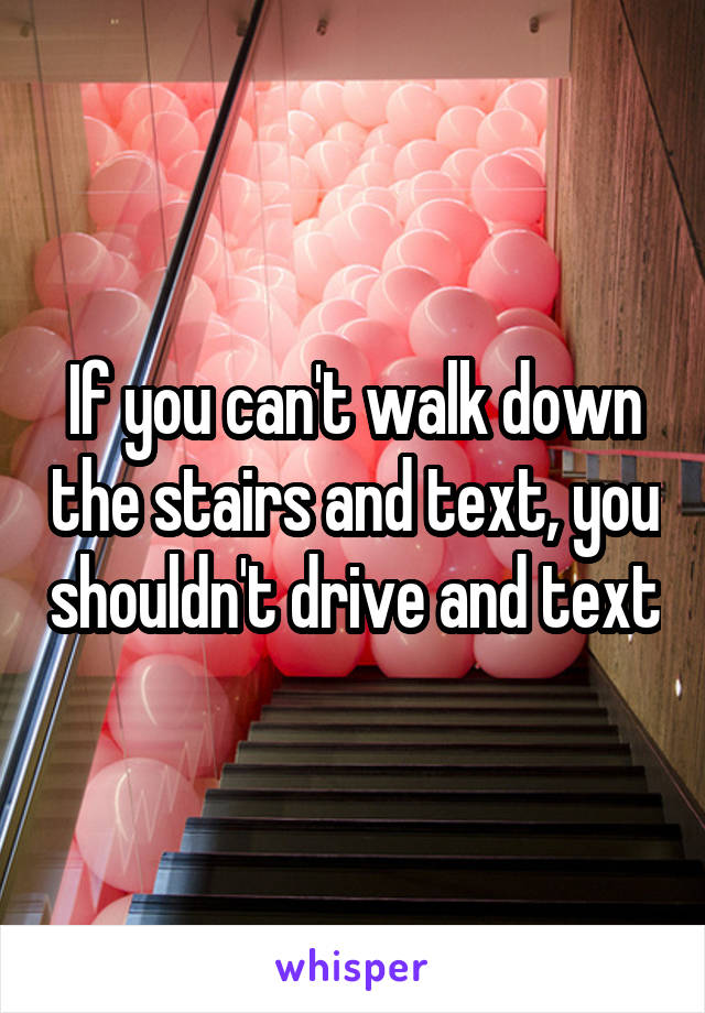 If you can't walk down the stairs and text, you shouldn't drive and text