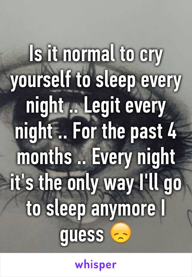 Is it normal to cry yourself to sleep every night .. Legit every night .. For the past 4 months .. Every night it's the only way I'll go to sleep anymore I guess 😞