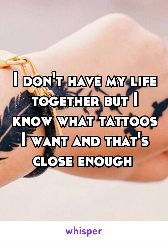 I don't have my life together but I know what tattoos I want and that's close enough 