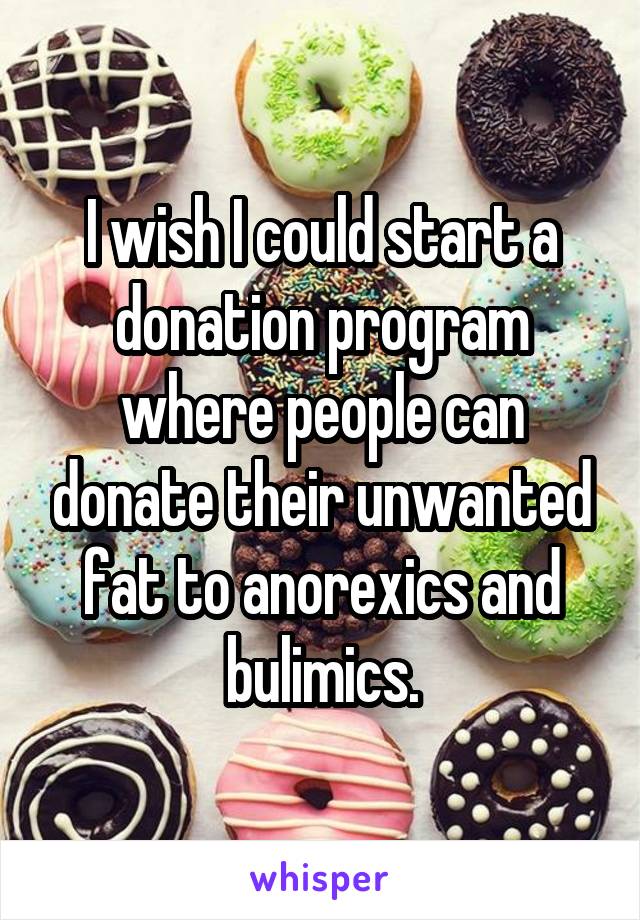 I wish I could start a donation program where people can donate their unwanted fat to anorexics and bulimics.