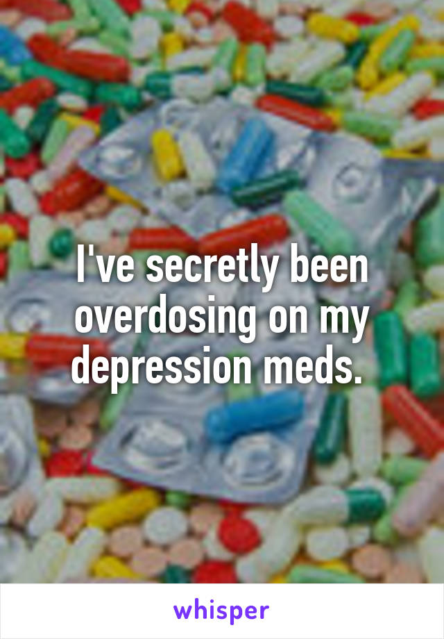 I've secretly been overdosing on my depression meds. 