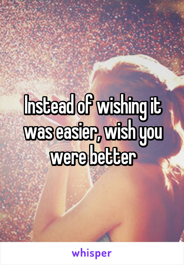 Instead of wishing it was easier, wish you were better