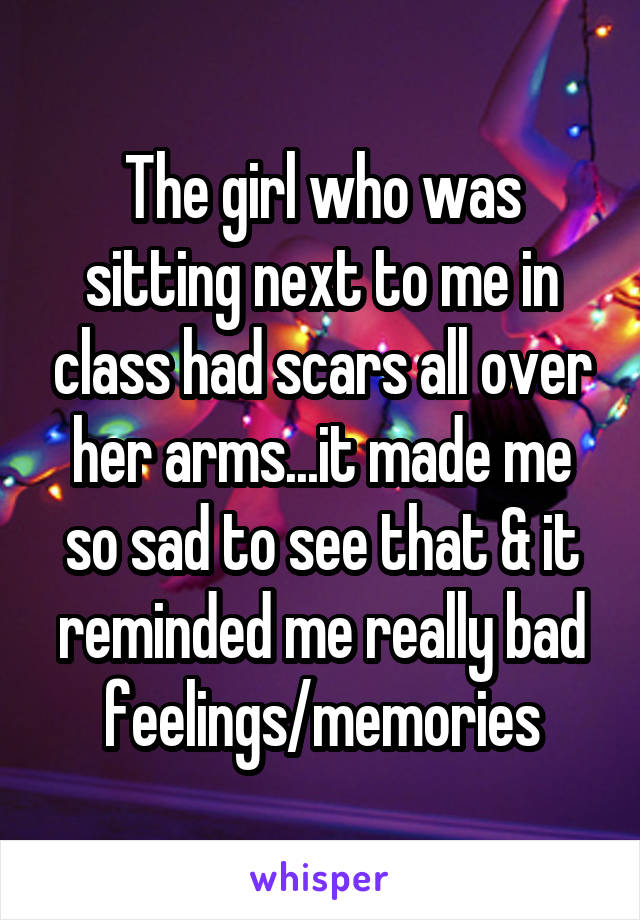 The girl who was sitting next to me in class had scars all over her arms...it made me so sad to see that & it reminded me really bad feelings/memories