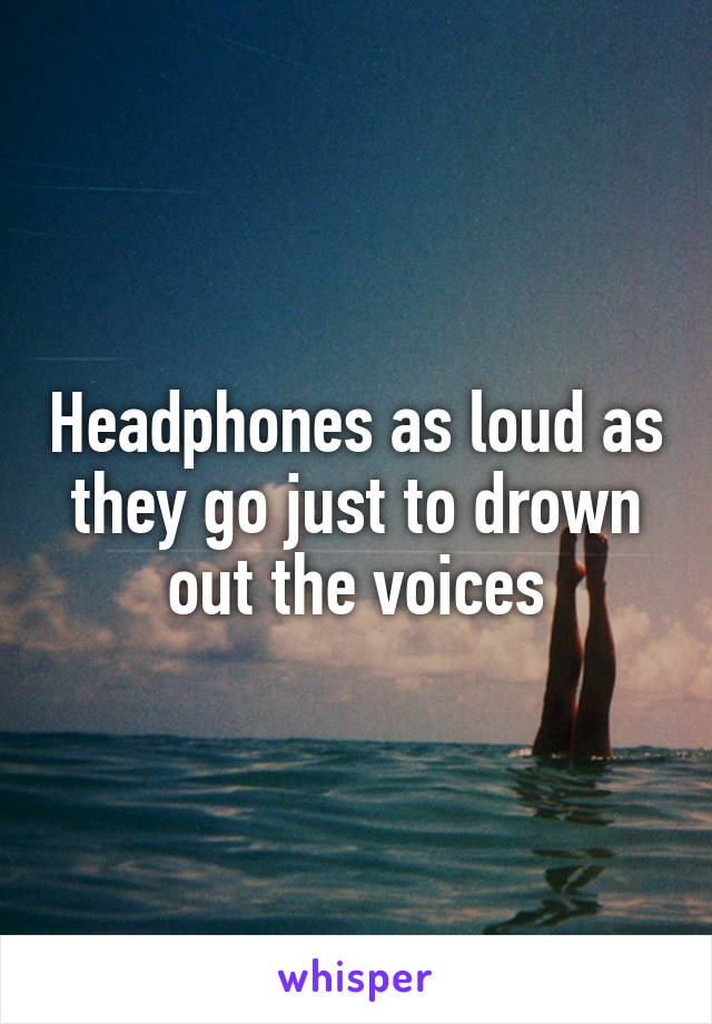 Headphones as loud as they go just to drown out the voices