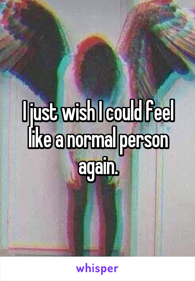 I just wish I could feel like a normal person again.