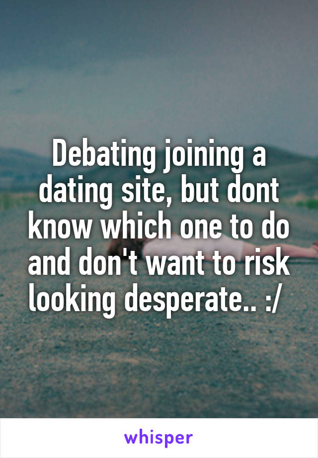 Debating joining a dating site, but dont know which one to do and don't want to risk looking desperate.. :/ 