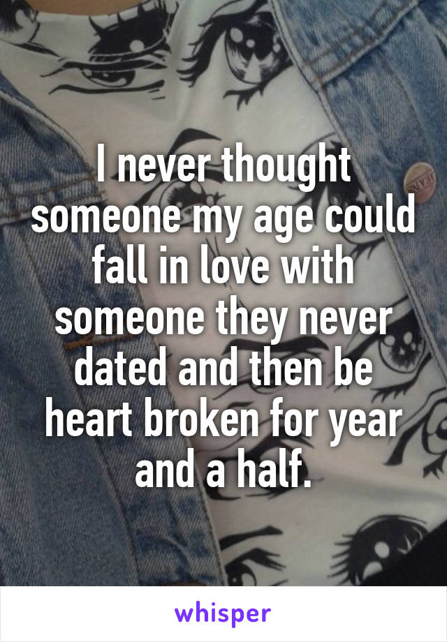 I never thought someone my age could fall in love with someone they never dated and then be heart broken for year and a half.