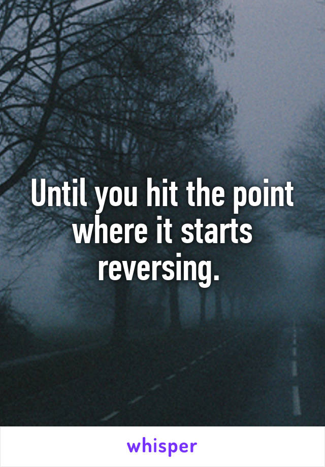 Until you hit the point where it starts reversing. 