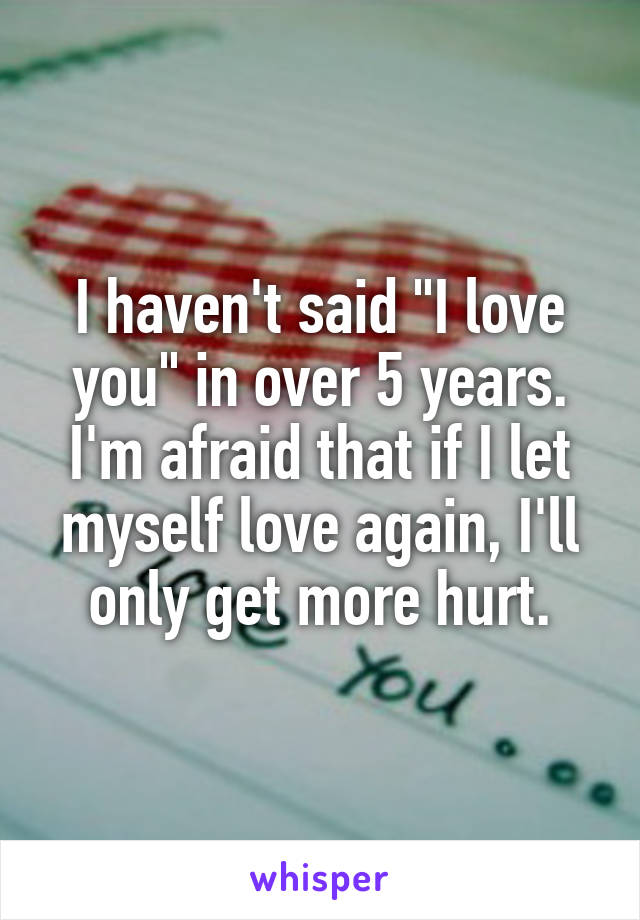 I haven't said "I love you" in over 5 years.
I'm afraid that if I let myself love again, I'll only get more hurt.