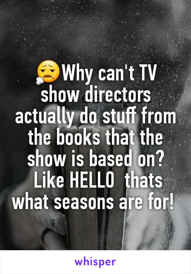 😧Why can't TV show directors actually do stuff from the books that the show is based on?
 Like HELLO  thats what seasons are for! 